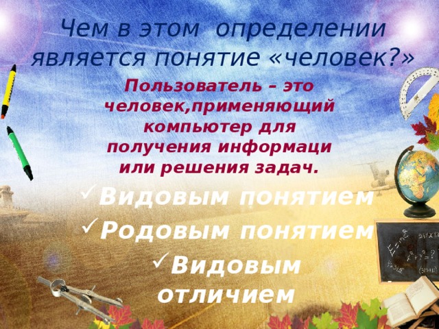 Чем в этом определении является понятие «человек?» Пользователь – это человек,применяющий компьютер для получения информаци или решения задач. Видовым понятием Родовым понятием Видовым отличием 