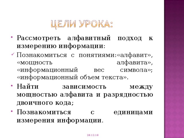 Рассмотреть алфавитный подход к измерению информации: Познакомиться с понятиями:«алфавит», «мощность алфавита», «информационный вес символа»; «информационный объем текста». Найти зависимость между мощностью алфавита и разрядностью двоичного кода; Познакомиться с единицами измерения информации. 26.12.16 