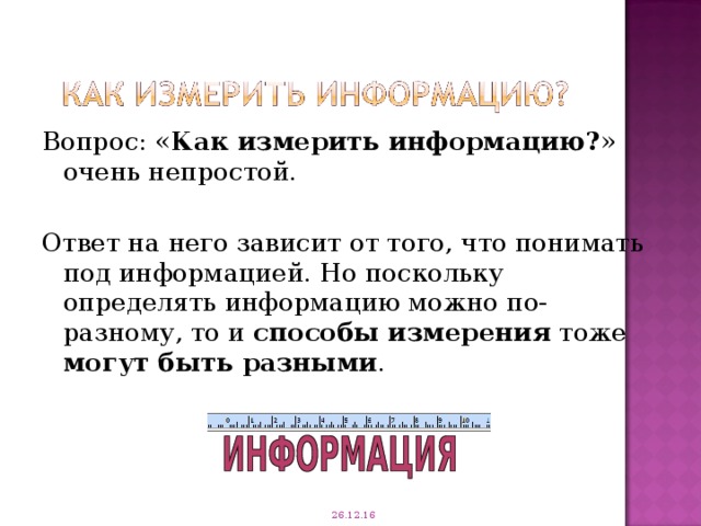 Вопрос: « Как измерить информацию? » очень непростой. Ответ на него зависит от того, что понимать под информацией. Но поскольку определять информацию можно по-разному, то и способы измерения тоже могут быть разными . 26.12.16 