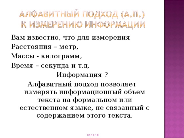 Вам известно, что для измерения Расстояния – метр, Массы - килограмм, Время – секунда и т.д. Информация ? Алфавитный подход позволяет измерять информационный объем текста на формальном или естественном языке, не связанный с содержанием этого текста. 26.12.16 