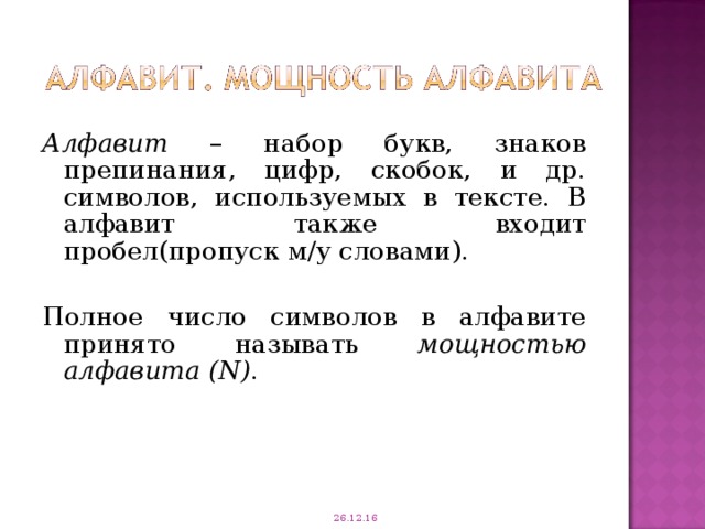 Алфавит – набор букв, знаков препинания, цифр, скобок, и др. символов, используемых в тексте. В алфавит также входит пробел(пропуск м/у словами). Полное число символов в алфавите принято называть мощностью алфавита ( N ) . 26.12.16 