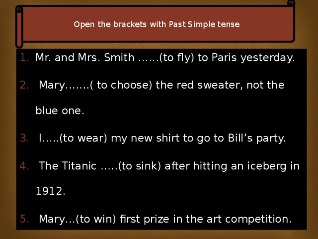 Open the brackets with Past Simple tense Mr. and Mrs. Smith ……(to fly) to Paris yesterday.  Mary…….( to choose) the red sweater, not the blue one.  I…..(to wear) my new shirt to go to Bill’s party.  The Titanic …..(to sink) after hitting an iceberg in 1912.  Mary…(to win) first prize in the art competition.  Ann was so thirsty she….(to drink) 3 glasses of water. 