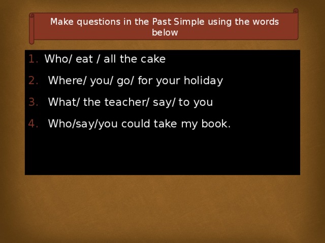 Make questions in the Past Simple using the words below Who/ eat / all the cake  Where/ you/ go/ for your holiday  What/ the teacher/ say/ to you  Who/say/you could take my book. 