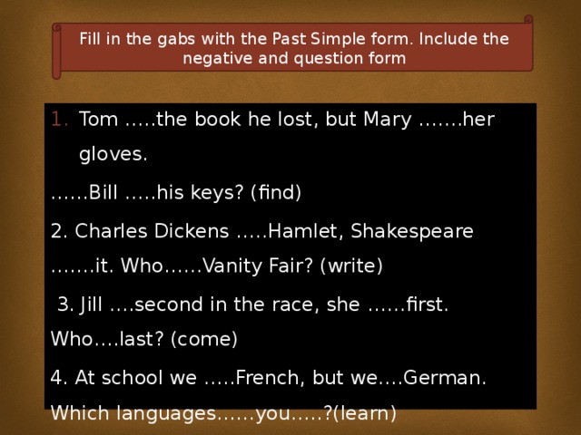 Fill in the gabs with the Past Simple form. Include the negative and question form Tom …..the book he lost, but Mary …….her gloves. …… Bill …..his keys? (find) 2. Charles Dickens …..Hamlet, Shakespeare …….it. Who……Vanity Fair? (write)  3. Jill ….second in the race, she ……first. Who….last? (come) 4. At school we …..French, but we….German. Which languages……you…..?(learn) 