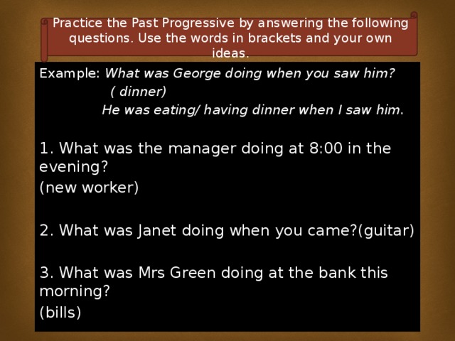 Practice the Past Progressive by answering the following questions. Use the words in brackets and your own ideas. Example: What was George doing when you saw him?  ( dinner)  He was eating/ having dinner when I saw him.  1. What was the manager doing at 8:00 in the evening? (new worker) 2. What was Janet doing when you came?(guitar) 3. What was Mrs Green doing at the bank this morning? (bills) 