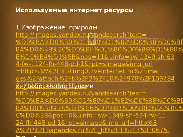 Используемые интернет ресурсы   1.Изображение природы http://images.yandex.ru/yandsearch?text=%D0%BA%D0%B0%D1%80%D1%82%D0%B8%D0%BD%D0%BA%D0%B8%20%D0%BF%D1%80%D0%B8%D1%80%D0%BE%D0%B4%D1%8B&pos=11&uinfo=sw-1349-sh-634-fw-1124-fh-448-pd-1&rpt=simage&img_url=http%3A%2F%2Fimg0.liveinternet.ru%2Fimages%2Fattach%2Fb%2F3%2F10%2F978%2F10978464_1197185256_50.jpg 2. Изображение Цунами http://images.yandex.ru/yandsearch?text=%D0%BA%D0%B0%D1%80%D1%82%D0%B8%D0%BD%D0%BA%D0%B8%20%D1%86%D1%83%D0%BD%D0%B0%D0%BC%D0%B8&pos=0&uinfo=sw-1349-sh-634-fw-1124-fh-448-pd-1&rpt=simage&img_url=http%3A%2F%2Fpapandos.ru%2F_bl%2F1%2F75010675.jpg 3.Изображение шторма http://images.yandex.ru/yandsearch?p=3&text=%D0%BA%D0%B0%D1%80%D1%82%D0%B8%D0%BD%D0%BA%D0%B8%20%D1%88%D1%82%D0%BE%D1%80%D0%BC&pos=115&uinfo=sw-1349-sh-634-fw-1124-fh-448-pd-1&rpt=simage&img_url=http%3A%2F%2Fru.fishki.net%2Fpicsw%2F022011%2F08%2Fpost%2Fshtorm%2Fshtorm-021.jpg http://images.yandex.ru/yandsearch?p=5&text=%D0%BA%D0%B0%D1%80%D1%82%D0%B8%D0%BD%D0%BA%D0%B8%20%D1%88%D1%82%D0%BE%D1%80%D0%BC&pos=170&uinfo=sw-1349-sh-634-fw-1124-fh-448-pd-1&rpt=simage&img_url=http%3A%2F%2Fwww.zastavki.com%2Fpictures%2F1024x768%2F2009%2FNature___Other_Ocean_storm_014318_1.jpg   