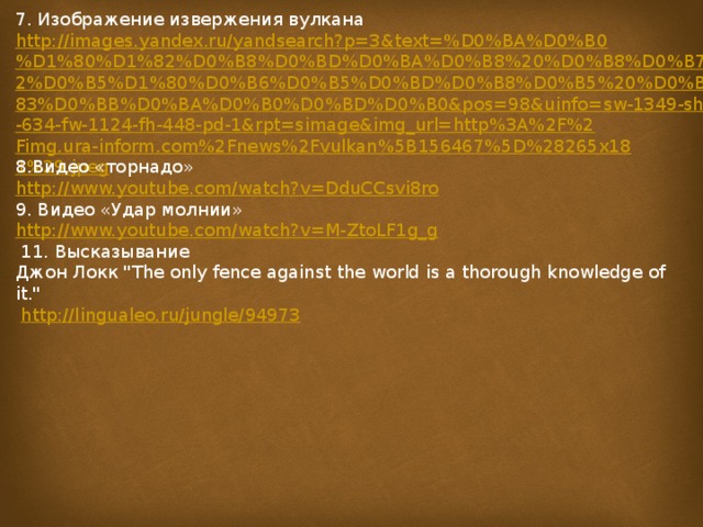 7. Изображение извержения вулкана http://images.yandex.ru/yandsearch?p=3&text=%D0%BA%D0%B0%D1%80%D1%82%D0%B8%D0%BD%D0%BA%D0%B8%20%D0%B8%D0%B7%D0%B2%D0%B5%D1%80%D0%B6%D0%B5%D0%BD%D0%B8%D0%B5%20%D0%B2%D1%83%D0%BB%D0%BA%D0%B0%D0%BD%D0%B0&pos=98&uinfo=sw-1349-sh-634-fw-1124-fh-448-pd-1&rpt=simage&img_url=http%3A%2F%2Fimg.ura-inform.com%2Fnews%2Fvulkan%5B156467%5D%28265x181%29.jpeg 8.Видео «торнадо» http://www.youtube.com/watch?v=DduCCsvi8ro 9. Видео «Удар молнии» http://www.youtube.com/watch?v=M-ZtoLF1g_g  11. Высказывание Джон Локк 