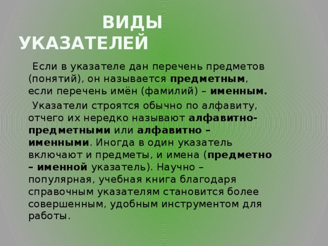  Виды указателей  Если в указателе дан перечень предметов (понятий), он называется предметным , если перечень имён (фамилий) – именным.  Указатели строятся обычно по алфавиту, отчего их нередко называют алфавитно-  предметными или алфавитно – именными . Иногда в один указатель включают и предметы, и имена ( предметно  – именной указатель). Научно – популярная, учебная книга благодаря справочным указателям становится более совершенным, удобным инструментом для работы. 