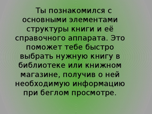  Ты познакомился с основными элементами структуры книги и её справочного аппарата. Это поможет тебе быстро выбрать нужную книгу в библиотеке или книжном магазине, получив о ней необходимую информацию при беглом просмотре. 