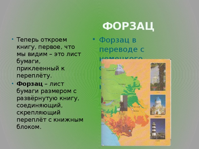  Форзац Теперь откроем книгу, первое, что мы видим – это лист бумаги, приклеенный к переплёту. Форзац – лист бумаги размером с развёрнутую книгу, соединяющий, скрепляющий переплёт с книжным блоком. Форзац в переводе с немецкого означает «перед набором». 