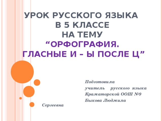 УРОК РУССКОГО ЯЗЫКА  В 5 КЛАССЕ  НА ТЕМУ  “ ОРФОГРАФИЯ.  ГЛАСНЫЕ И – Ы ПОСЛЕ Ц ”  Подготовила  учитель русского  языка  Краматорской ООШ №9  Быкова Людмила Сергеевна 