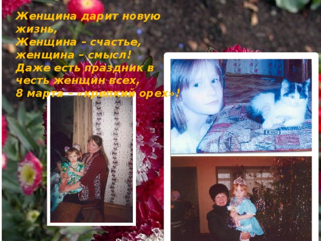 Женщина дарит новую жизнь,  Женщина – счастье, женщина – смысл!  Даже есть праздник в честь женщин всех,  8 марта – «крепкий орех»! 