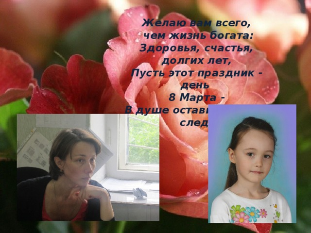  Желаю вам всего,  чем жизнь богата:  Здоровья, счастья, долгих лет,  Пусть этот праздник - день 8 Марта -  В душе оставит добрый след!    Пусть первый подснежник   Подарит Вам нежность!   Весеннее солнце подарит тепло!   А мартовский ветер подарит надежду,   И счастье, и радость, и только добро! 
