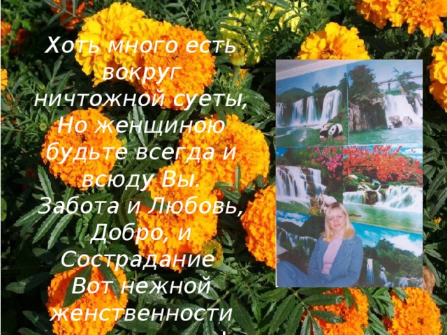 Хоть много есть вокруг ничтожной суеты,  Но женщиною будьте всегда и всюду Вы.  Забота и Любовь, Добро, и Сострадание  Вот нежной женственности вечные черты ! 