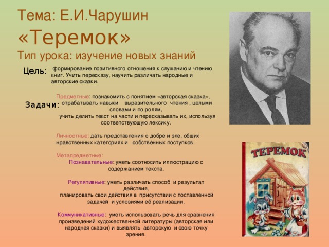 Тема: Е.И.Чарушин «Теремок»  Тип урока: изучение новых знаний  формирование позитивного отношения к слушанию и чтению книг. Учить пересказу, научить различать народные и авторские сказки. Цель: Предметные : познакомить с понятием «авторская сказка»,  отрабатывать навыки выразительного чтения , целыми словами и по ролям,  учить делить текст на части и пересказывать их, используя соответствующую лексику. Личностные: дать представления о добре и зле, общих нравственных категориях и собственных поступков. Метапредметные:  Познавательные : уметь соотносить иллюстрацию с содержанием текста. Регулятивные : уметь различать способ и результат действия,  планировать свои действия в присутствии с поставленной задачей и условиями её реализации. Коммуникативные : уметь использовать речь для сравнения произведений художественной литературы (авторская или народная сказки) и выявлять авторскую и свою точку зрения. Задачи: 