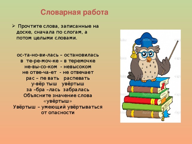 Словарная работа Прочтите слова, записанные на доске, сначала по слогам, а потом целыми словами. ос-та-но-ви-лась – остановилась в те-ре-моч-ке – в теремочке не-вы-со-ком - невысоком не отве-ча-ет - не отвечает рас – пе вать распевать у-вёр тыш увёртыш за –бра –лась забралась Объясните значение слова «увёртыш» Увёртыш – умеющий увёртываться от опасности 