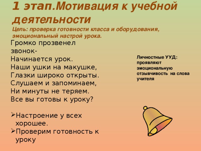 1 этап .Мотивация к учебной деятельности Цель: проверка готовности класса и оборудования, эмоциональный настрой урока. Громко прозвенел звонок- Начинается урок. Наши ушки на макушке, Глазки широко открыты. Слушаем и запоминаем, Ни минуты не теряем. Все вы готовы к уроку? Настроение у всех хорошее. Проверим готовность к уроку Личностные УУД: проявляют эмоциональную отзывчивость на слова учителя 