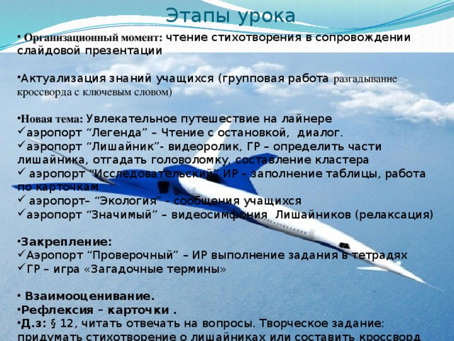 Этапы урока  Организационный момент: чтение стихотворения в сопровождении слайдовой презентации Актуализация знаний учащихся (групповая работа разгадывание кроссворда с ключевым словом)  Новая тема: Увлекательное путешествие на лайнере аэропорт “Легенда” – Чтение с остановкой, диалог. аэропорт “Лишайник”- видеоролик, ГР – определить части лишайника, отгадать головоломку, составление кластера  аэропорт “Исследовательский” ИР – заполнение таблицы, работа по карточкам  аэропорт– “Экология” - сообщения учащихся аэропорт “Значимый” – видеосимфония Лишайников (релаксация) Закрепление: Аэропорт “Проверочный” – ИР выполнение задания в тетрадях ГР – игра «Загадочные термины»  Взаимооценивание. Рефлексия – карточки . Д.з: § 12, читать отвечать на вопросы. Творческое задание: придумать стихотворение о лишайниках или составить кроссворд 