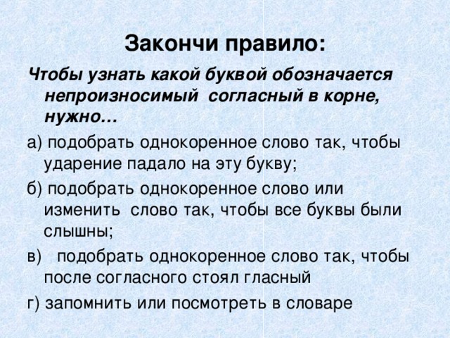 Закончи правило: Чтобы узнать какой буквой обозначается непроизносимый согласный в корне, нужно… а) подобрать однокоренное слово так, чтобы ударение падало на эту букву; б) подобрать однокоренное слово или изменить слово так, чтобы все буквы были слышны; в) подобрать однокоренное слово так, чтобы после согласного стоял гласный г) запомнить или посмотреть в словаре 