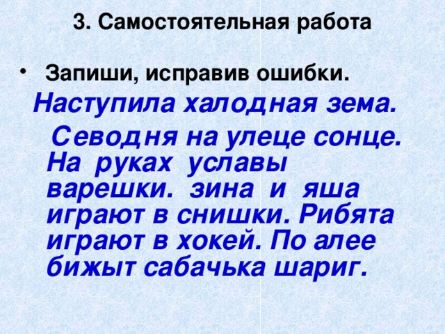 3. Самостоятельная работа Запиши, исправив ошибки.  Наступила халодная зема.  Севодня на улеце сонце. На руках уславы варешки. зина и яша играют в снишки. Рибята играют в хокей. По алее бижыт сабачька шариг.  