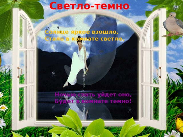 Светло-темно   Солнце яркое взошло, Стало в комнате светло.  Ночью спать уйдет оно, Будет в комнате темно!   
