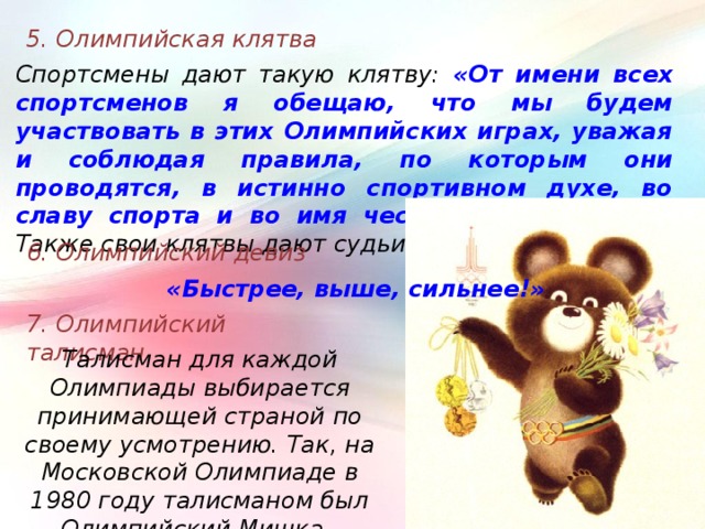 5. Олимпийская клятва Спортсмены дают такую клятву: «От имени всех спортсменов я обещаю, что мы будем участвовать в этих Олимпийских играх, уважая и соблюдая правила, по которым они проводятся, в истинно спортивном духе, во славу спорта и во имя чести своих команд» .  Также свои клятвы дают судьи и тренеры. 6. Олимпийский девиз «Быстрее, выше, сильнее!» 7. Олимпийский талисман Талисман для каждой Олимпиады выбирается принимающей страной по своему усмотрению. Так, на Московской Олимпиаде в 1980 году талисманом был Олимпийский Мишка. 