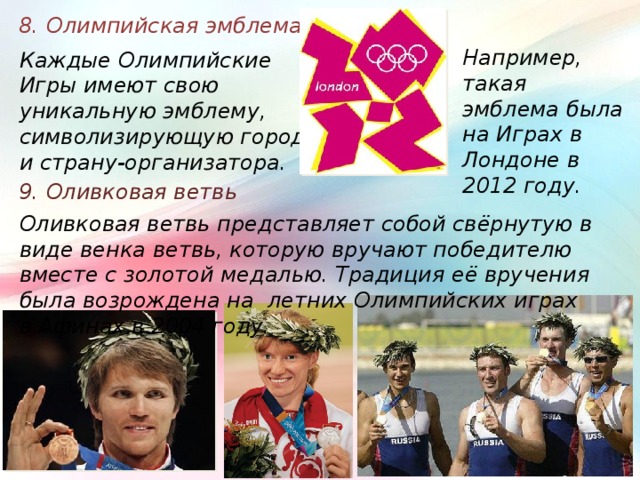 8. Олимпийская эмблема Например, такая эмблема была на Играх в Лондоне в 2012 году. Каждые Олимпийские Игры имеют свою уникальную эмблему, символизирующую город и страну-организатора. 9. Оливковая ветвь Оливковая ветвь представляет собой свёрнутую в виде венка ветвь, которую вручают победителю вместе с золотой медалью. Традиция её вручения была возрождена на летних Олимпийских играх в Афинах в 2004 году. 