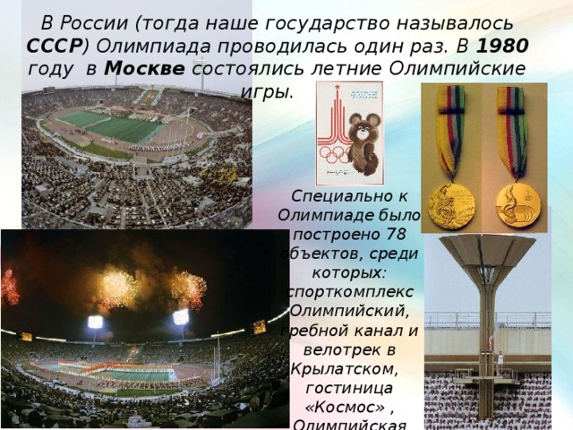 В России (тогда наше государство называлось СССР ) Олимпиада проводилась один раз. В 1980 году в Москве состоялись летние Олимпийские игры. Специально к Олимпиаде было построено 78 объектов, среди которых: спорткомплекс Олимпийский, гребной канал и велотрек в Крылатском, гостиница «Космос» , Олимпийская деревня . 