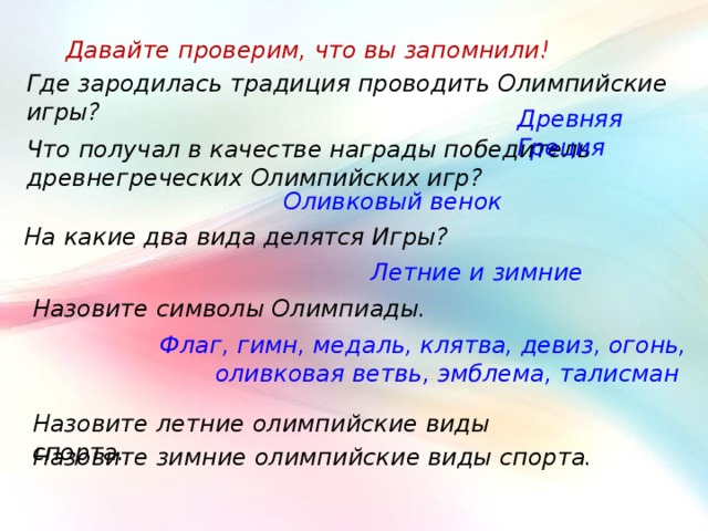 Давайте проверим, что вы запомнили! Где зародилась традиция проводить Олимпийские игры? Древняя Греция Что получал в качестве награды победитель древнегреческих Олимпийских игр? Оливковый венок На какие два вида делятся Игры? Летние и зимние Назовите символы Олимпиады. Флаг, гимн, медаль, клятва, девиз, огонь, оливковая ветвь, эмблема, талисман Назовите летние олимпийские виды спорта. Назовите зимние олимпийские виды спорта. 