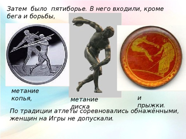 Затем было пятиборье. В него входили, кроме бега и борьбы, метание копья, и прыжки. метание диска По традиции атлеты соревновались обнажёнными, женщин на Игры не допускали. 