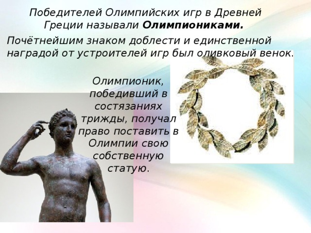 Победителей Олимпийских игр в Древней Греции называли Олимпиониками.  Почётнейшим знаком доблести и единственной наградой от устроителей игр был оливковый венок. Олимпионик, победивший в состязаниях трижды, получал право поставить в Олимпии свою собственную статую . 