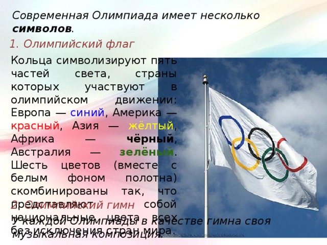 Современная Олимпиада имеет несколько символов . 1. Олимпийский флаг Кольца символизируют пять частей света, страны которых участвуют в олимпийском движении: Европа — синий , Америка — красный , Азия — жёлтый , Африка — чёрный , Австралия — зелёный . Шесть цветов (вместе с белым фоном полотна) скомбинированы так, что представляют собой национальные цвета всех без исключения стран мира. 2. Олимпийский гимн У каждой Олимпиады в качестве гимна своя музыкальная композиция. 
