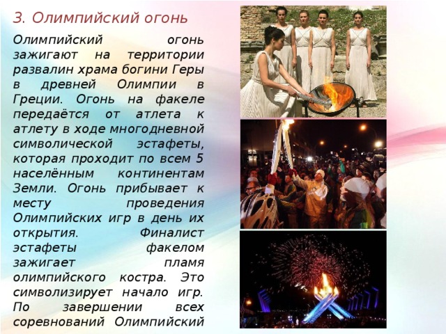 3. Олимпийский огонь Олимпийский огонь зажигают на территории развалин храма богини Геры в древней Олимпии в Греции. Огонь на факеле передаётся от атлета к атлету в ходе многодневной символической эстафеты, которая проходит по всем 5 населённым континентам Земли. Огонь прибывает к месту проведения Олимпийских игр в день их открытия. Финалист эстафеты факелом зажигает пламя олимпийского костра. Это символизирует начало игр. По завершении всех соревнований Олимпийский огонь костра гасится, что символизирует закрытие игр. 