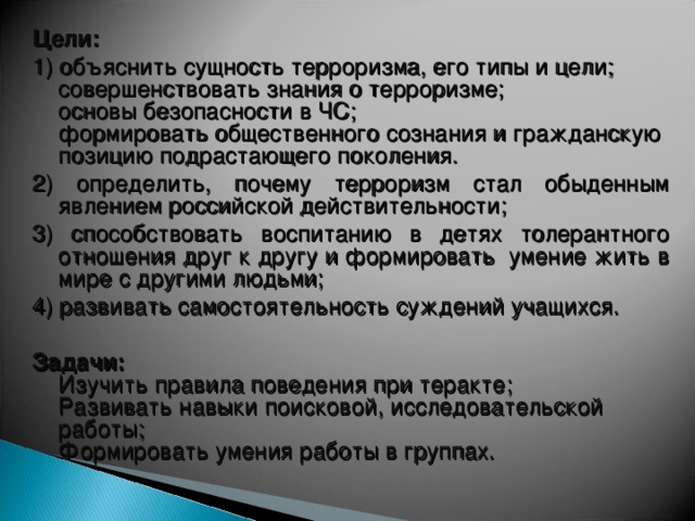 Цели: 1) объяснить сущность терроризма, его типы и цели;  совершенствовать знания о терроризме;  основы безопасности в ЧС;  формировать общественного сознания и гражданскую позицию подрастающего поколения. 2) определить, почему терроризм стал обыденным явлением российской действительности; 3) способствовать воспитанию в детях толерантного отношения друг к другу и формировать умение жить в мире с другими людьми; 4) развивать самостоятельность суждений учащихся. Задачи:  Изучить правила поведения при теракте;  Развивать навыки поисковой, исследовательской работы;  Формировать умения работы в группах.    