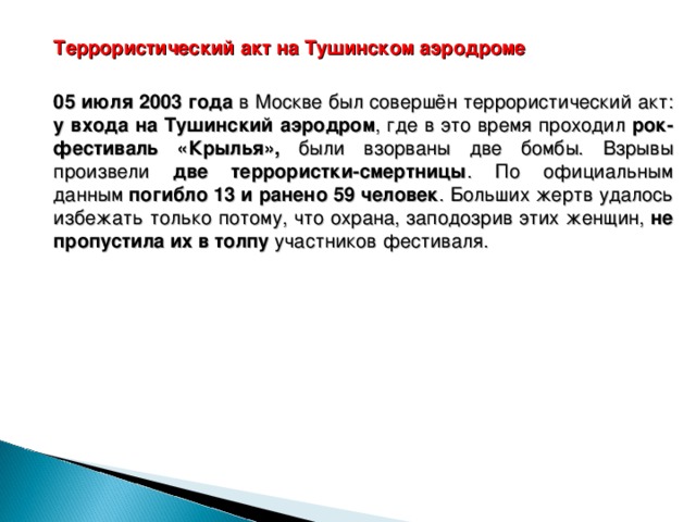  Террористический акт на Тушинском аэродроме  05 июля 2003 года в Москве был совершён террористический акт: у входа на Тушинский аэродром , где в это время проходил рок-фестиваль «Крылья», были взорваны две бомбы. Взрывы произвели две террористки-смертницы . По официальным данным погибло 13 и ранено 59 человек . Больших жертв удалось избежать только потому, что охрана, заподозрив этих женщин, не пропустила их в толпу участников фестиваля.  