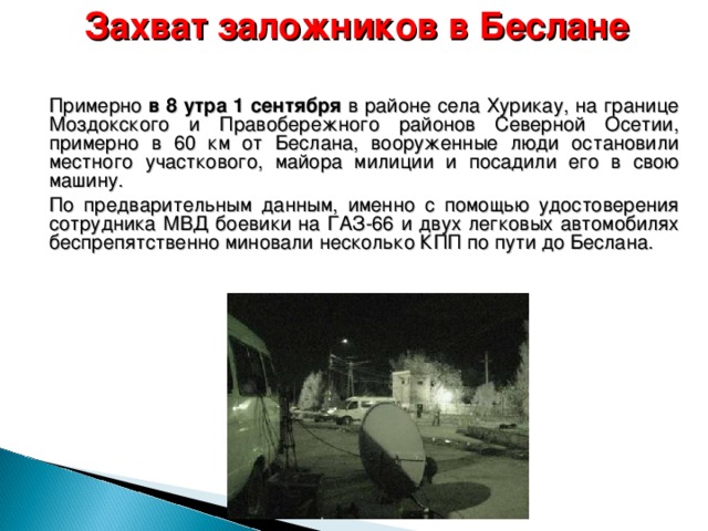 Захват заложников в Беслане    Примерно в 8 утра 1 сентября в районе села Хурикау, на границе Моздокского и Правобережного районов Северной Осетии, примерно в 60 км от Беслана, вооруженные люди остановили местного участкового, майора милиции и посадили его в свою машину.  По предварительным данным, именно с помощью удостоверения сотрудника МВД боевики на ГАЗ-66 и двух легковых автомобилях беспрепятственно миновали несколько КПП по пути до Беслана.  