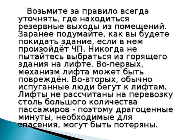  Возьмите за правило всегда уточнять, где находиться резервные выходы из помещений. Заранее подумайте, как вы будете покидать здание, если в нем произойдёт ЧП. Никогда не пытайтесь выбраться из горящего здания на лифте. Во-первых, механизм лифта может быть повреждён. Во-вторых, обычно испуганные люди бегут к лифтам. Лифты не рассчитаны на перевозку столь большого количества пассажиров - поэтому драгоценные минуты, необходимые для спасения, могут быть потеряны. 18 