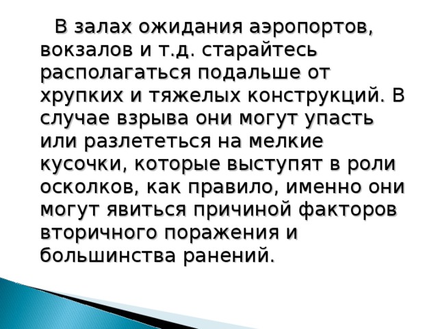  В залах ожидания аэропортов, вокзалов и т.д. старайтесь располагаться подальше от хрупких и тяжелых конструкций. В случае взрыва они могут упасть или разлететься на мелкие кусочки, которые выступят в роли осколков, как правило, именно они могут явиться причиной факторов вторичного поражения и большинства ранений. 18 