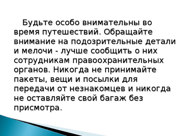  Будьте особо внимательны во время путешествий. Обращайте внимание на подозрительные детали и мелочи - лучше сообщить о них сотрудникам правоохранительных органов. Никогда не принимайте пакеты, вещи и посылки для передачи от незнакомцев и никогда не оставляйте свой багаж без присмотра. 18 