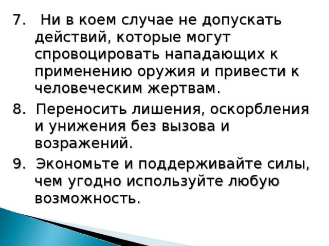 7. Ни в коем случае не допускать действий, которые могут спровоцировать нападающих к применению оружия и привести к человеческим жертвам. 8. Переносить лишения, оскорбления и унижения без вызова и возражений. 9. Экономьте и поддерживайте силы, чем угодно используйте любую возможность. 18 