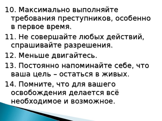 10. Максимально выполняйте требования преступников, особенно в первое время. 11. Не совершайте любых действий, спрашивайте разрешения. 12. Меньше двигайтесь. 13. Постоянно напоминайте себе, что ваша цель – остаться в живых. 14. Помните, что для вашего освобождения делается всё необходимое и возможное. 18 