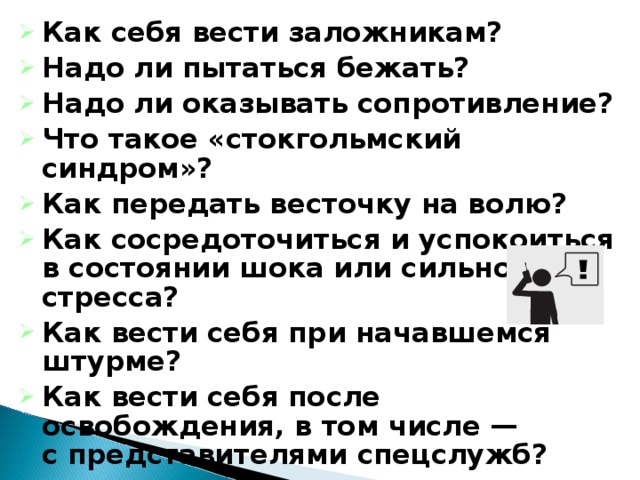 Как себя вести заложникам? Надо ли пытаться бежать? Надо ли оказывать сопротивление? Что такое «стокгольмский синдром»? Как передать весточку на волю? Как сосредоточиться и успокоиться в состоянии шока или сильного стресса? Как вести себя при начавшемся штурме? Как вести себя после освобождения, в том числе — с представителями спецслужб?  18 