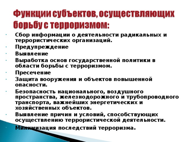 Сбор информации о деятельности радикальных и террористических организаций. Предупреждение Выявление Выработка основ государственной политики в области борьбы с терроризмом. Пресечение Защита вооружения и объектов повышенной опасности. Безопасность национального, воздушного пространства, железнодорожного и трубопроводного транспорта, важнейших энергетических и хозяйственных объектов. Выявление причин и условий, способствующих осуществлению террористической деятельности. Минимизация последствий терроризма . 30 