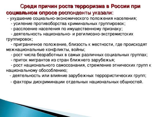  С реди причин роста терроризма в России при социальном опросе респонденты указали:   - ухудшение социально-экономического положения населения;       - усиление противоборства криминальных группировок;      - расслоение населения по имущественному признаку;      - деятельность национально- и регилиозно-экстремистских группировок;     - приграничное положение, близость к местности, где происходят межнациональные конфликты, войны;     - рост числа безработных в самых различных социальных группах;       - приток мигрантов из стран ближнего зарубежья;        - рост национального самосознания, стремление этнических групп к национальному обособлению;  - деятельность или влияние зарубежных террористических групп;   - факторы дискриминации отдельных национальных общностей. 30 