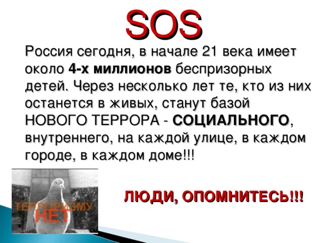 SOS  Россия сегодня, в начале 21 века имеет около 4-х миллионов беспризорных детей. Через несколько лет те, кто из них останется в живых, станут базой НОВОГО ТЕРРОРА - СОЦИАЛЬНОГО , внутреннего, на каждой улице, в каждом городе, в каждом доме!!!  ЛЮДИ, ОПОМНИТЕСЬ!!!  30 