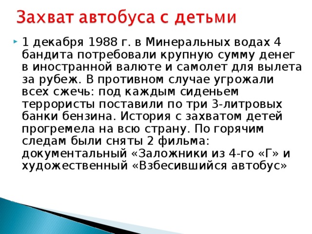 1 декабря 1988 г. в Минеральных водах 4 бандита потребовали крупную сумму денег в иностранной валюте и самолет для вылета за рубеж. В противном случае угрожали всех сжечь: под каждым сиденьем террористы поставили по три 3-литровых банки бензина. История с захватом детей прогремела на всю страну. По горячим следам были сняты 2 фильма: документальный «Заложники из 4-го «Г» и художественный «Взбесившийся автобус»  