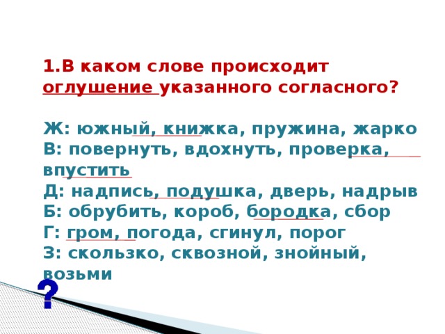 1.В каком слове происходит оглушение указанного согласного?   Ж: южный, книжка, пружина, жарко В: повернуть, вдохнуть, проверка, впустить Д: надпись, подушка, дверь, надрыв Б: обрубить, короб, бородка, сбор Г: гром, погода, сгинул, порог З: скользко, сквозной, знойный, возьми  