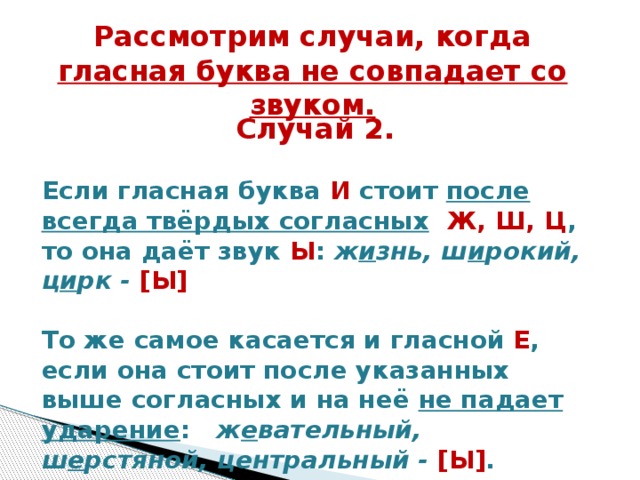 Рассмотрим случаи, когда гласная буква не совпадает со звуком.  Случай 2.  Если гласная буква И стоит после всегда твёрдых согласных   Ж, Ш, Ц , то она даёт звук Ы : ж и знь, ш и рокий, ц и рк - [Ы]   То же самое касается и гласной Е , если она стоит после указанных выше согласных и на неё не падает ударение :   ж е вательный, ш е рстяной, центральный - [Ы] .    