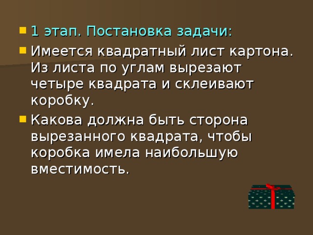 1 этап. Постановка задачи: Имеется квадратный лист картона. Из листа по углам вырезают четыре квадрата и склеивают коробку. Какова должна быть сторона вырезанного квадрата, чтобы коробка имела наибольшую вместимость. 