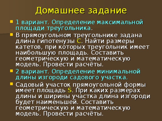 Домашнее задание 1 вариант. Определение максимальной площади треугольника . В прямоугольном треугольнике задана длина гипотенузы С . Найти размеры катетов, при которых треугольник имеет наибольшую площадь. Составить геометрическую и математическую модель. Провести расчёты. 2 вариант. Определение минимальной длины изгороди садового участка. Садовый участок прямоугольной формы имеет площадь S . При каких размерах длины и ширины участка длина изгороди будет наименьшей. Составить геометрическую и математическую модель. Провести расчёты. 